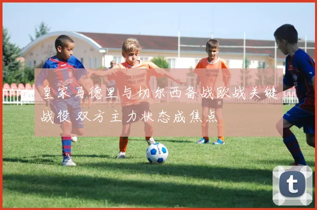 皇家马德里与切尔西备战欧战关键战役 双方主力状态成焦点