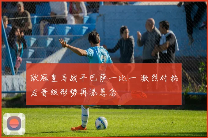 欧冠皇马战平巴萨一比一 激烈对抗后晋级形势再添悬念