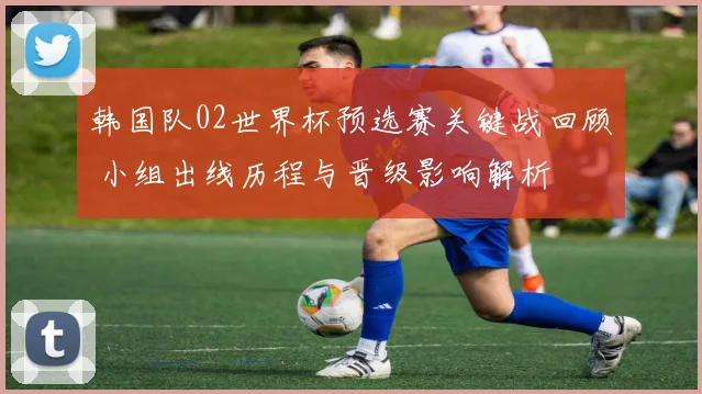 韩国队02世界杯预选赛关键战回顾 小组出线历程与晋级影响解析
