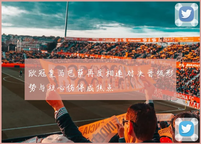欧冠皇马巴萨再度相逢 对决晋级形势与核心伤停成焦点