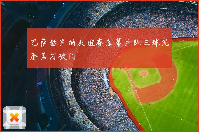 巴萨赫罗纳友谊赛落幕主队三球完胜莱万破门