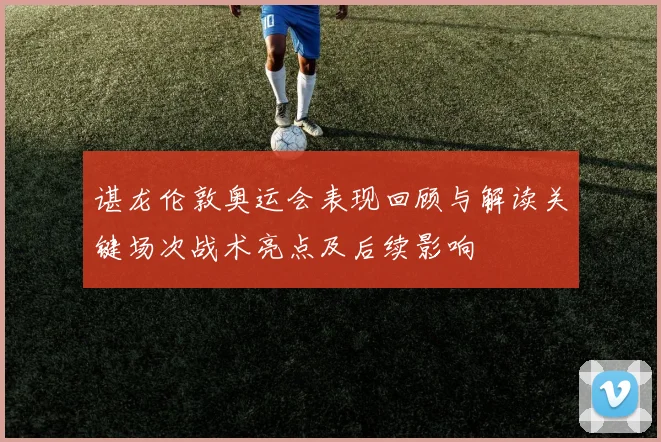 谌龙伦敦奥运会表现回顾与解读关键场次战术亮点及后续影响