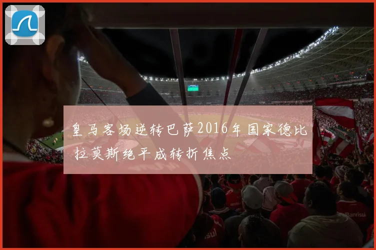 皇马客场逆转巴萨2016年国家德比 拉莫斯绝平成转折焦点