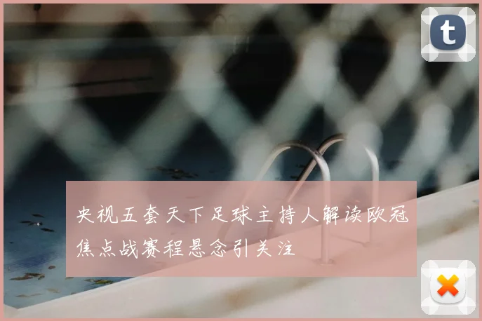 央视五套天下足球主持人解读欧冠焦点战赛程悬念引关注