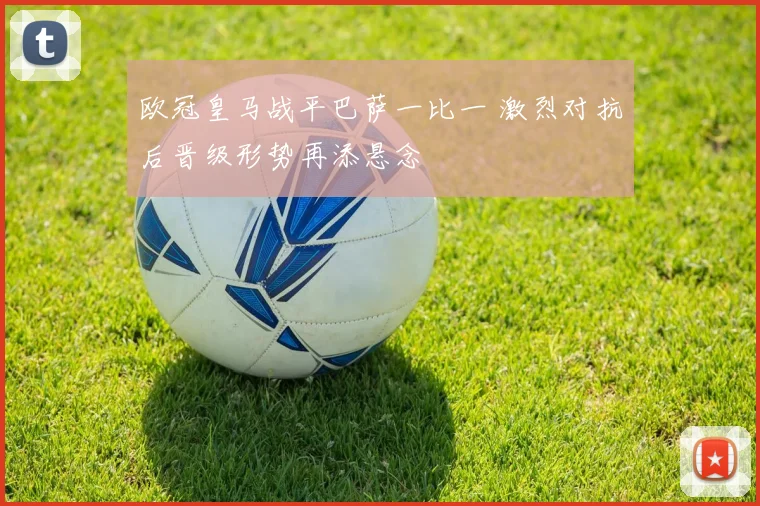 欧冠皇马战平巴萨一比一 激烈对抗后晋级形势再添悬念