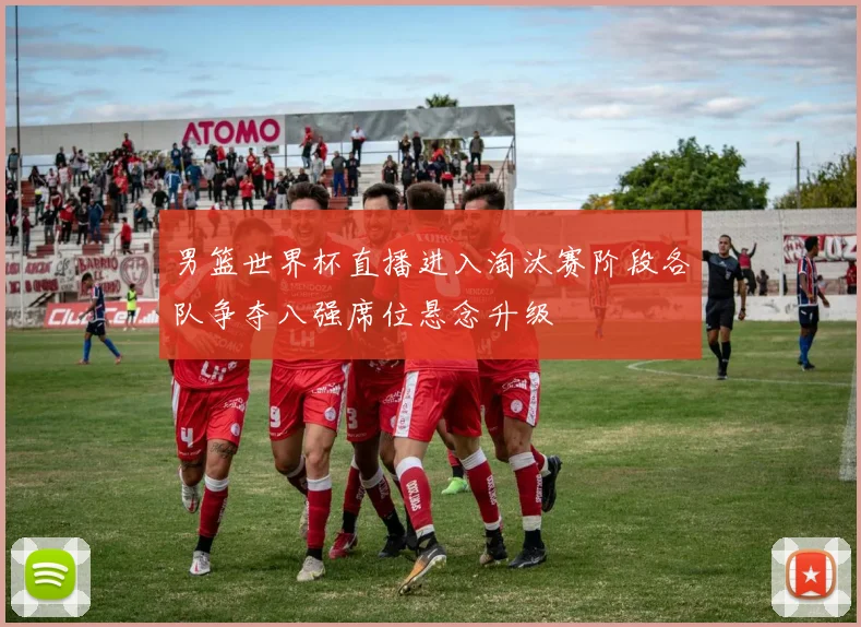男篮世界杯直播进入淘汰赛阶段各队争夺八强席位悬念升级