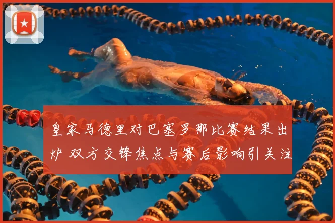 皇家马德里对巴塞罗那比赛结果出炉 双方交锋焦点与赛后影响引关注