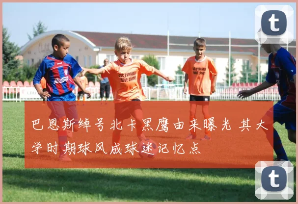 巴恩斯绰号北卡黑鹰由来曝光 其大学时期球风成球迷记忆点