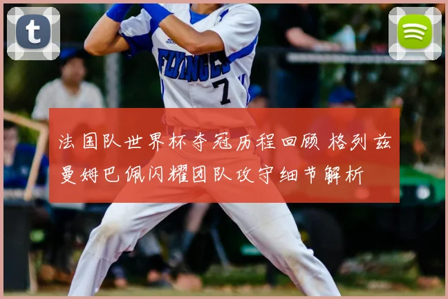 法国队世界杯夺冠历程回顾 格列兹曼姆巴佩闪耀团队攻守细节解析
