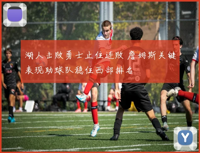 湖人击败勇士止住连败 詹姆斯关键表现助球队稳住西部排名