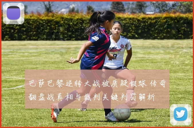 巴萨巴黎逆转大战被质疑假球 传奇翻盘战真相与裁判关键判罚解析