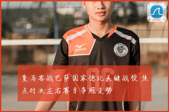 皇马客战巴萨国家德比关键战役 焦点对决左右赛季争冠走势