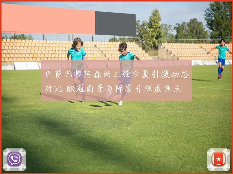 巴萨巴黎阿森纳三强今夏引援动态对比 欧冠前景与阵容升级成焦点