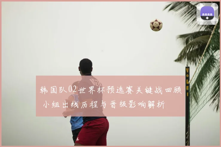韩国队02世界杯预选赛关键战回顾 小组出线历程与晋级影响解析