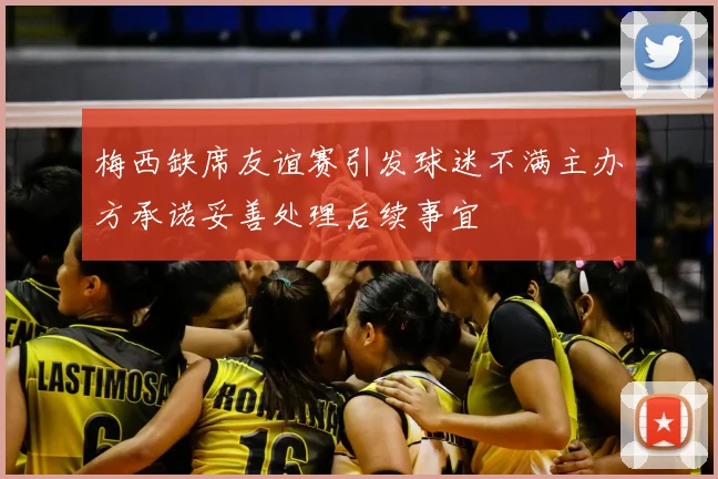 梅西缺席友谊赛引发球迷不满主办方承诺妥善处理后续事宜