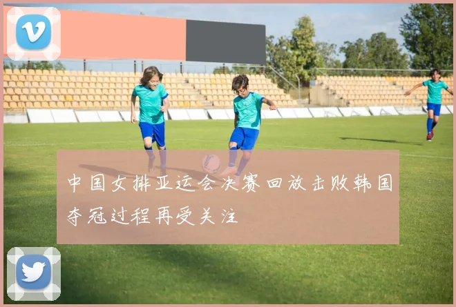 中国女排亚运会决赛回放击败韩国夺冠过程再受关注