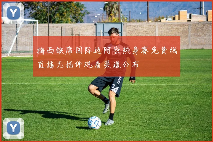 梅西缺席国际迈阿密热身赛免费线直播无插件观看渠道公布