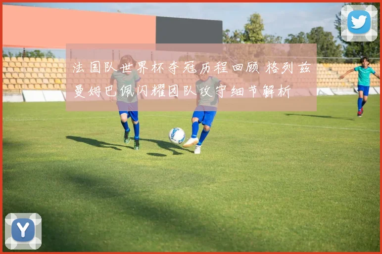 法国队世界杯夺冠历程回顾 格列兹曼姆巴佩闪耀团队攻守细节解析