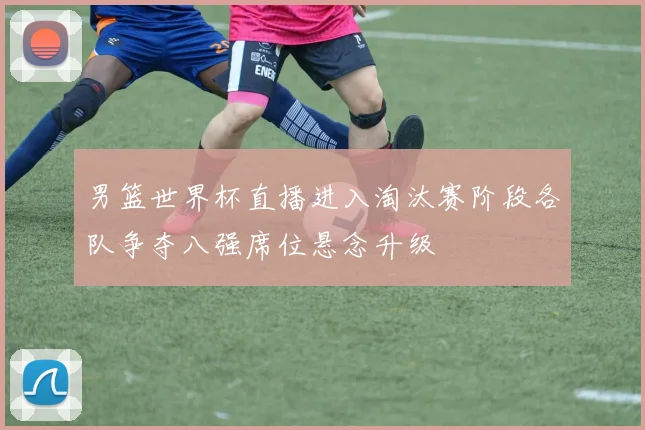 男篮世界杯直播进入淘汰赛阶段各队争夺八强席位悬念升级