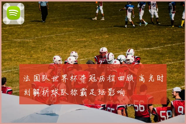 法国队世界杯夺冠历程回顾 高光时刻解析球队称霸足坛影响