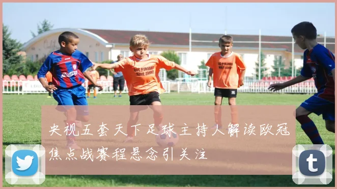 央视五套天下足球主持人解读欧冠焦点战赛程悬念引关注