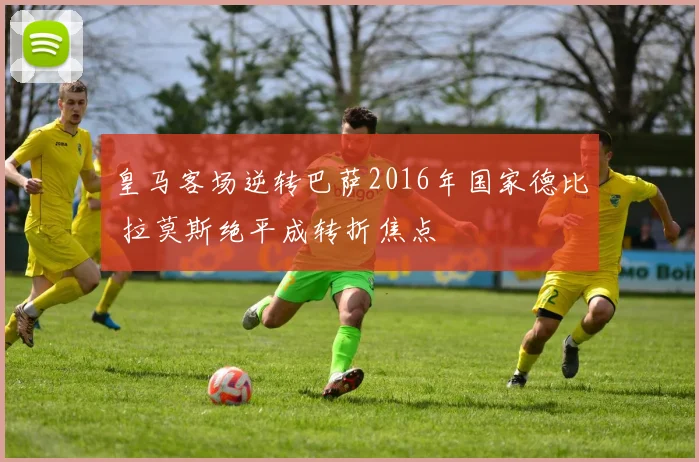 皇马客场逆转巴萨2016年国家德比 拉莫斯绝平成转折焦点