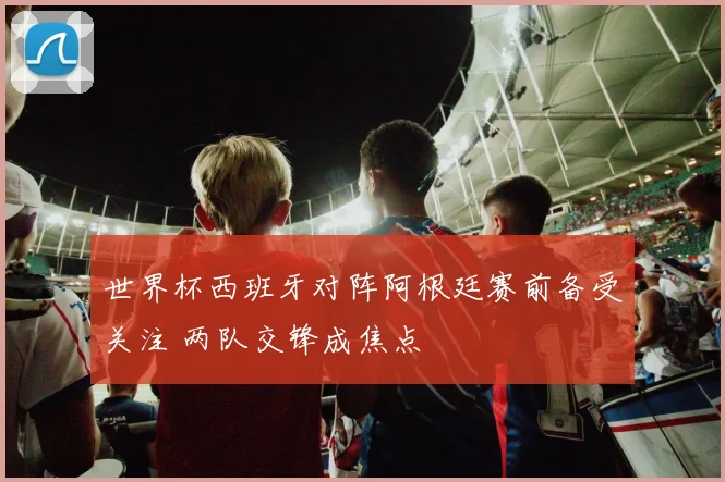 世界杯西班牙对阵阿根廷赛前备受关注 两队交锋成焦点