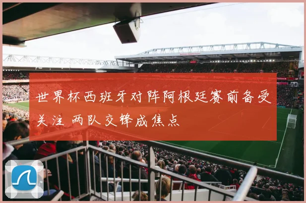世界杯西班牙对阵阿根廷赛前备受关注 两队交锋成焦点