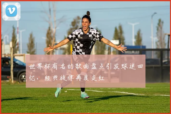 世界杯有名的歌曲盘点引发球迷回忆，经典旋律再度走红