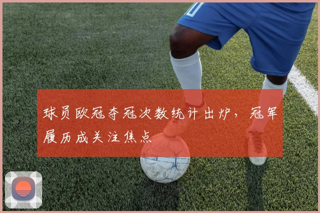 球员欧冠夺冠次数统计出炉，冠军履历成关注焦点